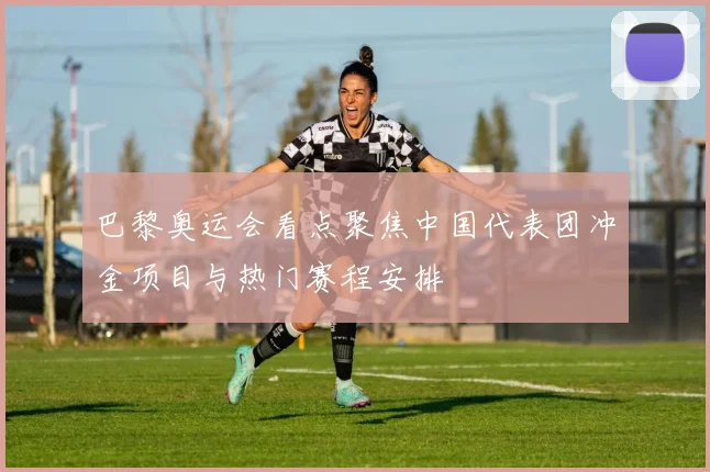 巴黎奥运会看点聚焦中国代表团冲金项目与热门赛程安排