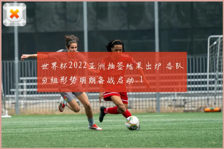 世界杯2022亚洲抽签结果出炉 各队分组形势明朗备战启动_1