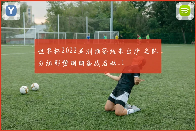 世界杯2022亚洲抽签结果出炉 各队分组形势明朗备战启动_1