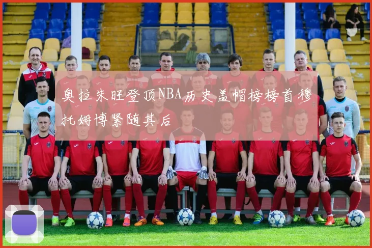 奥拉朱旺登顶NBA历史盖帽榜榜首穆托姆博紧随其后