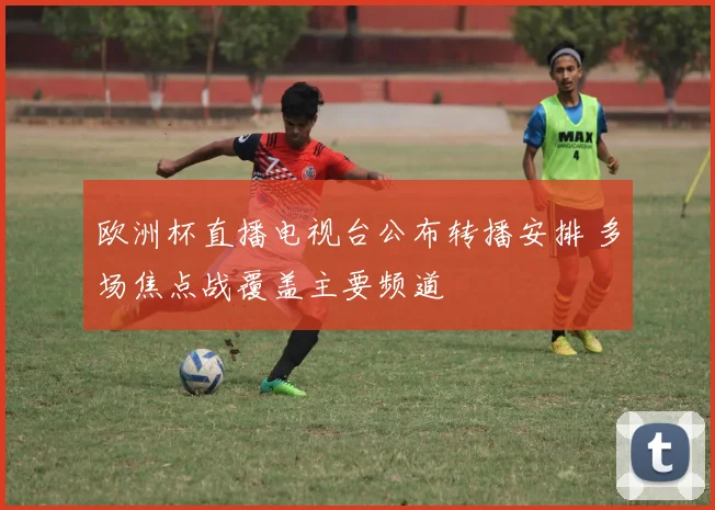 欧洲杯直播电视台公布转播安排 多场焦点战覆盖主要频道