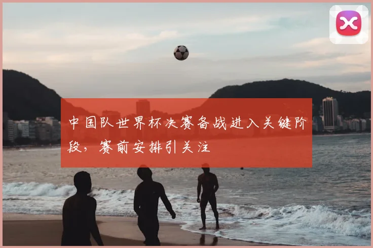 中国队世界杯决赛备战进入关键阶段,赛前安排引关注