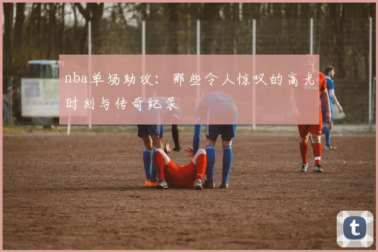 nba单场助攻:那些令人惊叹的高光时刻与传奇纪录