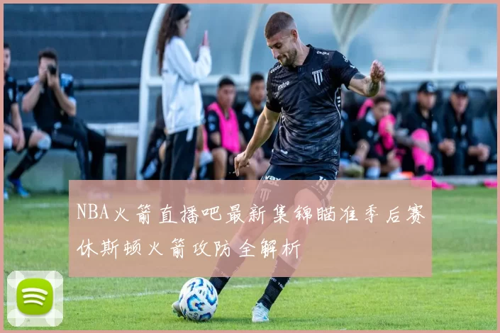 NBA火箭直播吧最新集锦瞄准季后赛休斯顿火箭攻防全解析