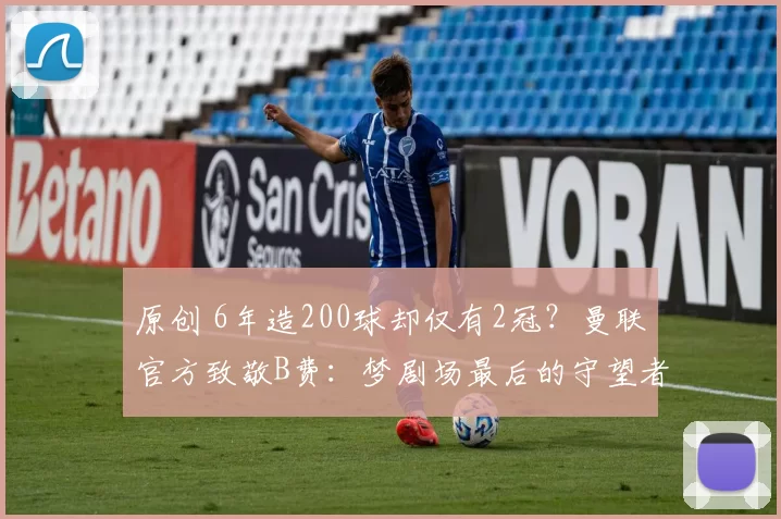 原创 6年造200球却仅有2冠？曼联官方致敬B费：梦剧场最后的守望者