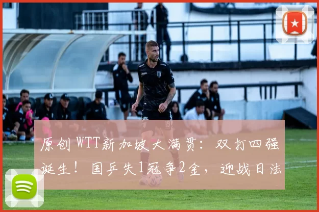 原创 WTT新加坡大满贯：双打四强诞生！国乒失1冠争2金，迎战日法强敌