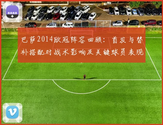 巴萨2014欧冠阵容回顾：首发与替补搭配对战术影响及关键球员表现