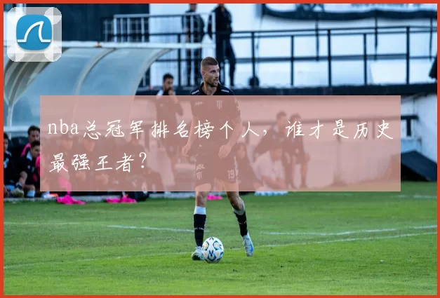 nba总冠军排名榜个人,谁才是历史最强王者?