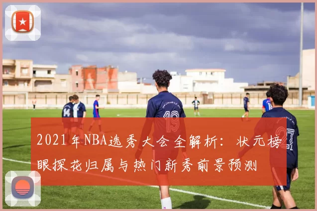2021年NBA选秀大会全解析:状元榜眼探花归属与热门新秀前景预测