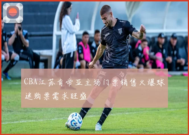 CBA江苏肯帝亚主场门票销售火爆球迷购票需求旺盛