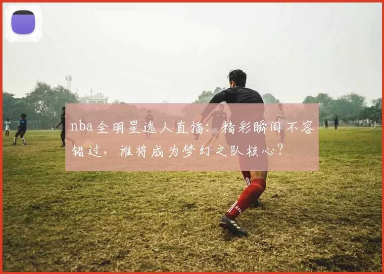 nba全明星选人直播：精彩瞬间不容错过，谁将成为梦幻之队核心？