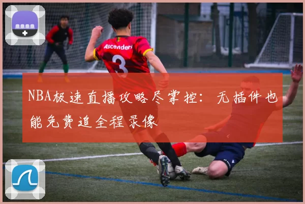 NBA极速直播攻略尽掌控:无插件也能免费追全程录像