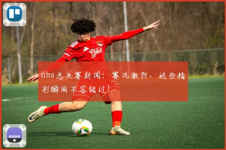 nba总决赛新闻：赛况激烈，这些精彩瞬间不容错过！