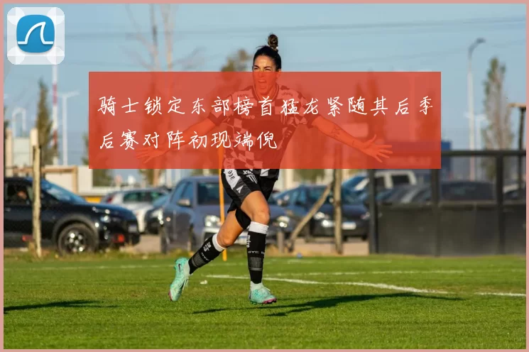 骑士锁定东部榜首猛龙紧随其后季后赛对阵初现端倪