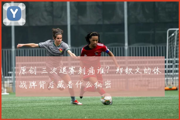 原创 三次退赛刺痛谁？郑钦文的休战牌背后藏着什么秘密