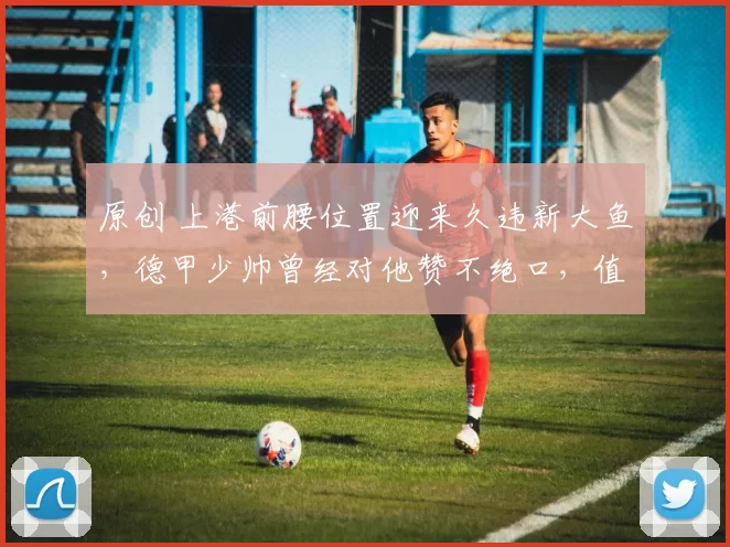 原创 上港前腰位置迎来久违新大鱼，德甲少帅曾经对他赞不绝口，值得期待