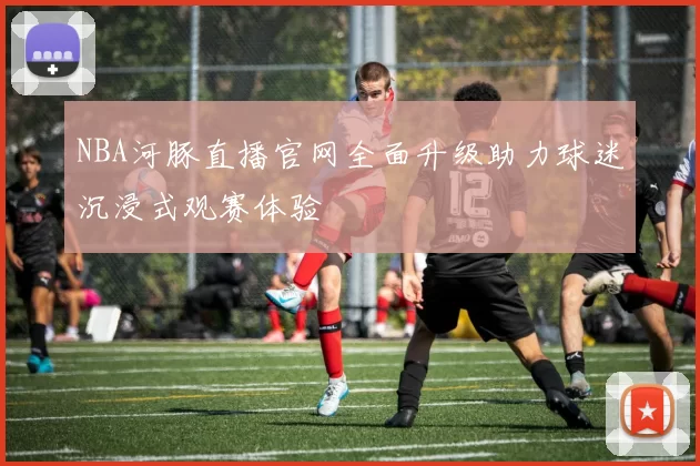 NBA河豚直播官网全面升级助力球迷沉浸式观赛体验