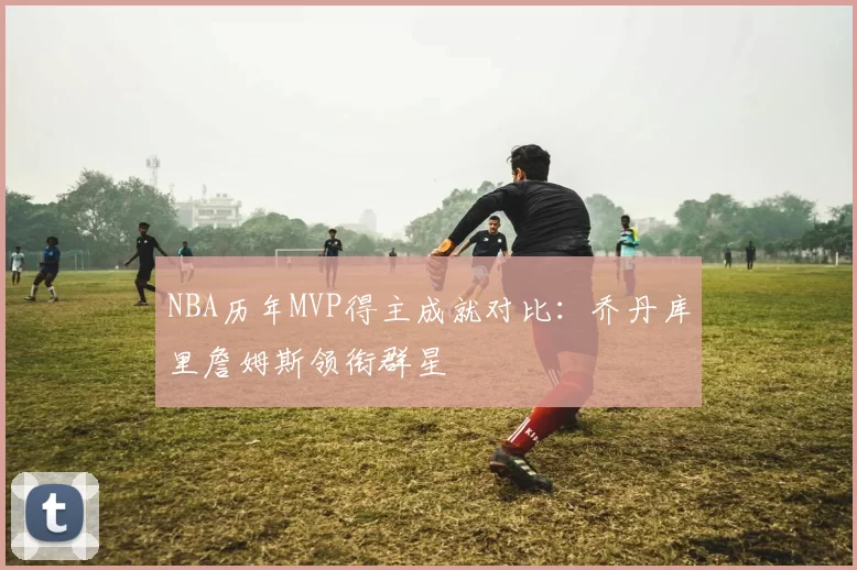 NBA历年MVP得主成就对比:乔丹库里詹姆斯领衔群星
