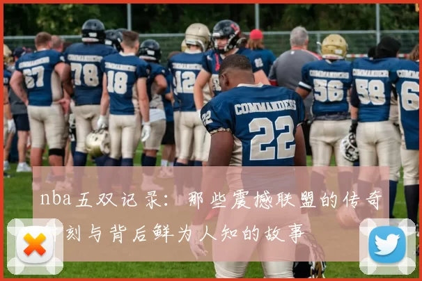 nba五双记录:那些震撼联盟的传奇时刻与背后鲜为人知的故事