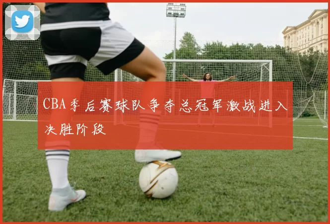 CBA季后赛球队争夺总冠军激战进入决胜阶段