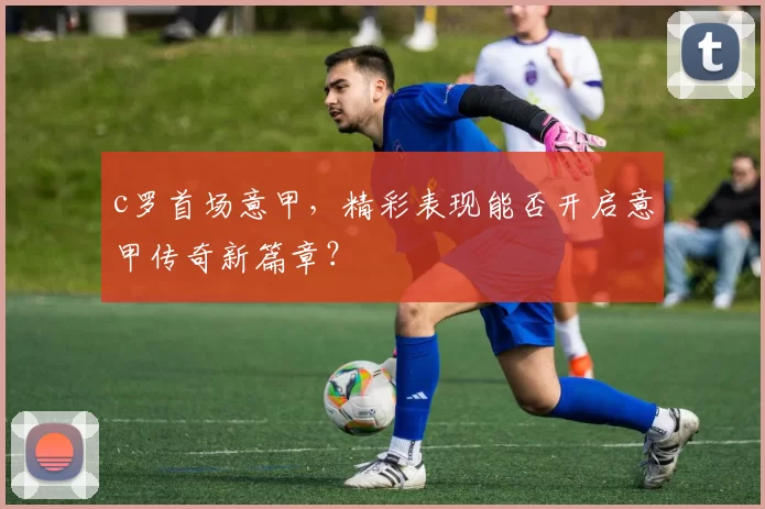 c罗首场意甲,精彩表现能否开启意甲传奇新篇章?