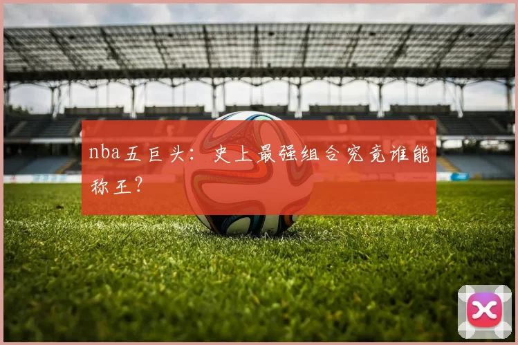 nba五巨头:史上最强组合究竟谁能称王?
